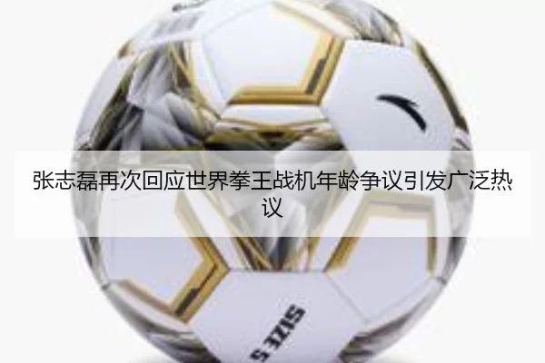 张志磊再次回应世界拳王战机年龄争议引发广泛热议